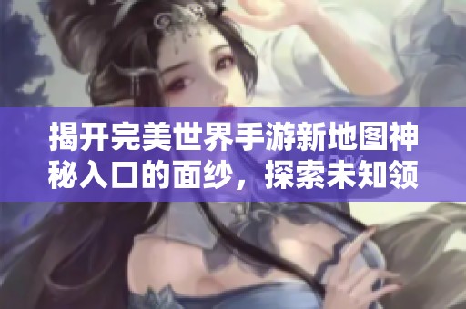 揭开完美世界手游新地图神秘入口的面纱，探索未知领域的奇妙之旅