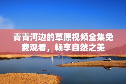 青青河边的草原视频全集免费观看，畅享自然之美
