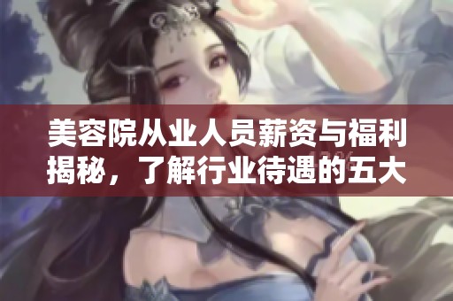 美容院从业人员薪资与福利揭秘，了解行业待遇的五大要点