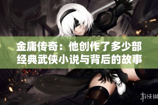 金庸传奇：他创作了多少部经典武侠小说与背后的故事