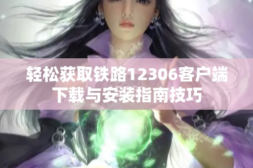 轻松获取铁路12306客户端下载与安装指南技巧