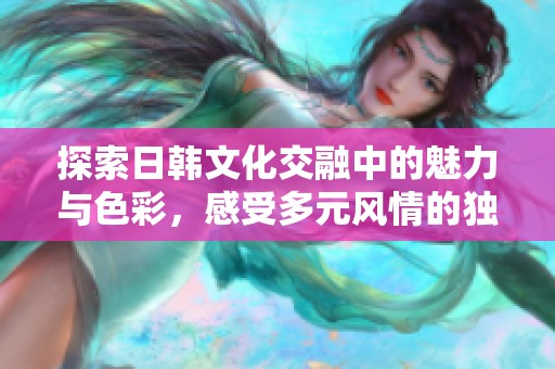 探索日韩文化交融中的魅力与色彩，感受多元风情的独特魅力