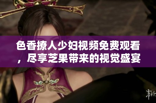 色香撩人少妇视频免费观看，尽享芝果带来的视觉盛宴