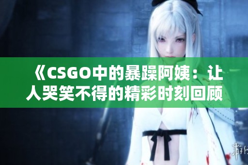 《CSGO中的暴躁阿姨：让人哭笑不得的精彩时刻回顾》