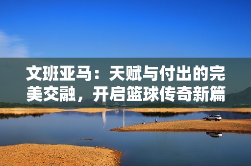 文班亚马：天赋与付出的完美交融，开启篮球传奇新篇章