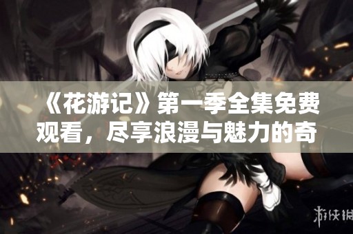 《花游记》第一季全集免费观看，尽享浪漫与魅力的奇幻之旅