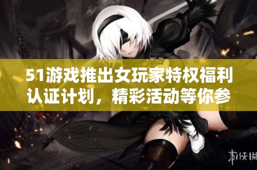 51游戏推出女玩家特权福利认证计划，精彩活动等你参与