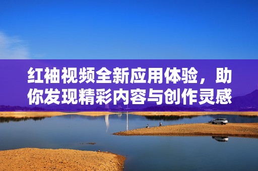 红袖视频全新应用体验，助你发现精彩内容与创作灵感