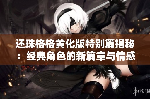 还珠格格黄化版特别篇揭秘：经典角色的新篇章与情感纠葛