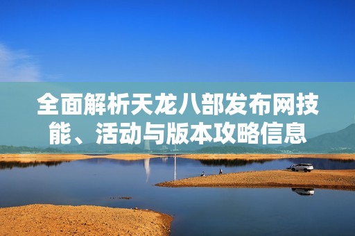 全面解析天龙八部发布网技能、活动与版本攻略信息