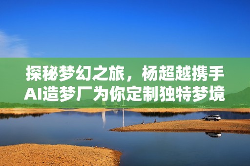 探秘梦幻之旅，杨超越携手AI造梦厂为你定制独特梦境体验
