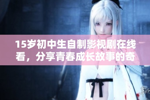 15岁初中生自制影视剧在线看，分享青春成长故事的奇趣时光