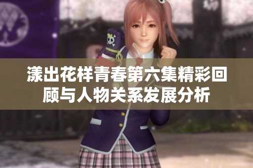 漾出花样青春第六集精彩回顾与人物关系发展分析