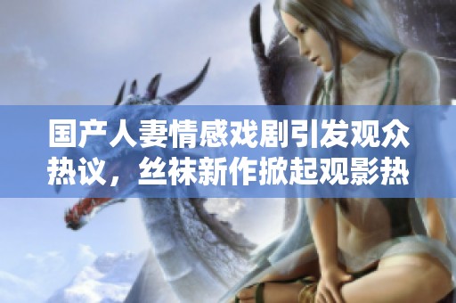 国产人妻情感戏剧引发观众热议，丝袜新作掀起观影热潮