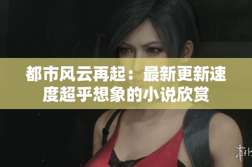 都市风云再起：最新更新速度超乎想象的小说欣赏