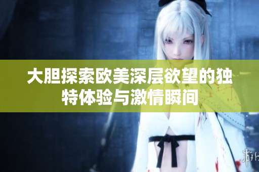 大胆探索欧美深层欲望的独特体验与激情瞬间