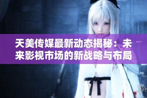 天美传媒最新动态揭秘：未来影视市场的新战略与布局