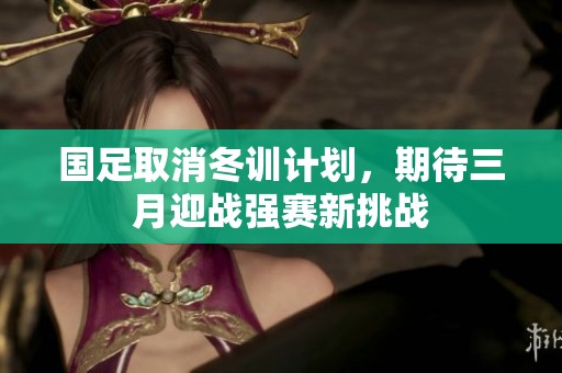 国足取消冬训计划，期待三月迎战强赛新挑战