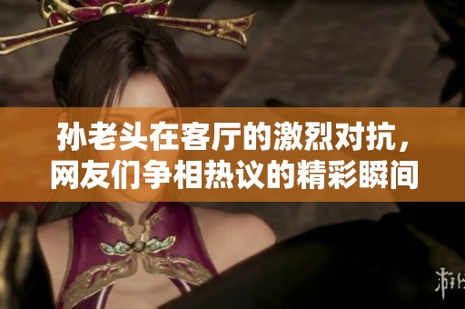 孙老头在客厅的激烈对抗，网友们争相热议的精彩瞬间