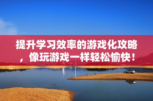 提升学习效率的游戏化攻略，像玩游戏一样轻松愉快！