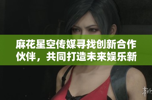 麻花星空传媒寻找创新合作伙伴，共同打造未来娱乐新生态