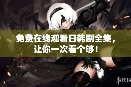 免费在线观看日韩剧全集，让你一次看个够！