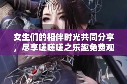 女生们的相伴时光共同分享，尽享嗟嗟嗟之乐趣免费观赏