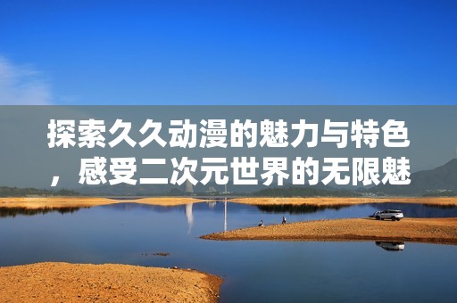 探索久久动漫的魅力与特色，感受二次元世界的无限魅力