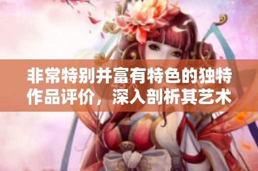 非常特别并富有特色的独特作品评价，深入剖析其艺术表现力与创作风格
