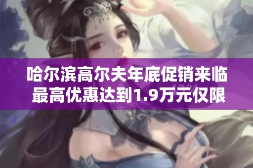 哈尔滨高尔夫年底促销来临 最高优惠达到1.9万元仅限一次