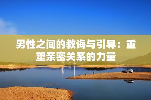 男性之间的教诲与引导：重塑亲密关系的力量