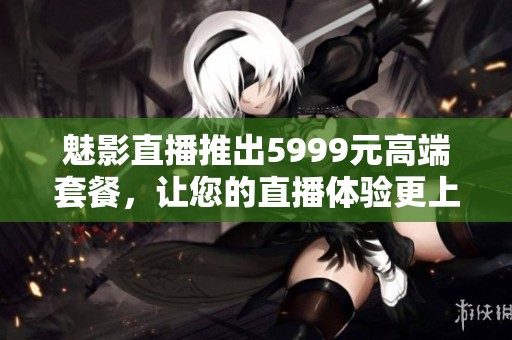魅影直播推出5999元高端套餐，让您的直播体验更上一层楼