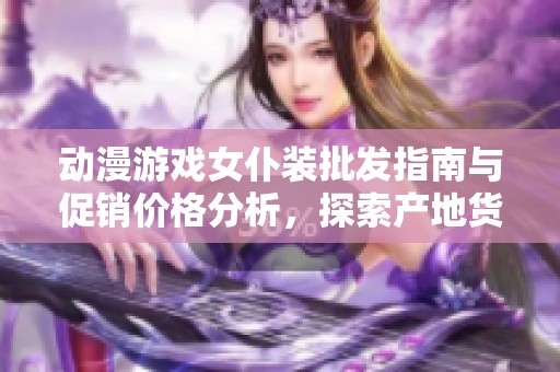 动漫游戏女仆装批发指南与促销价格分析，探索产地货源与购买建议