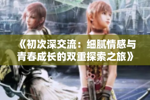 《初次深交流：细腻情感与青春成长的双重探索之旅》