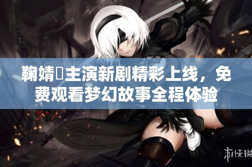 鞠婧祎主演新剧精彩上线，免费观看梦幻故事全程体验