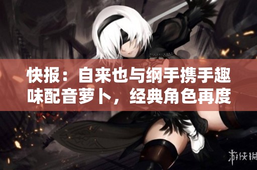 快报：自来也与纲手携手趣味配音萝卜，经典角色再度重现精彩瞬间