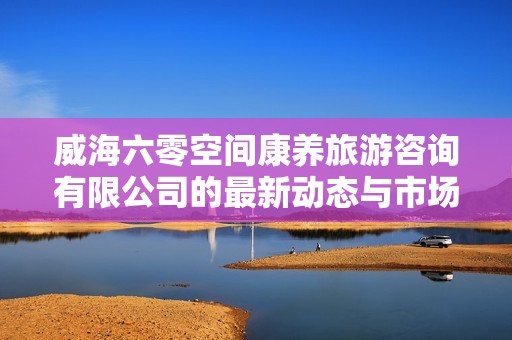 威海六零空间康养旅游咨询有限公司的最新动态与市场前景分析