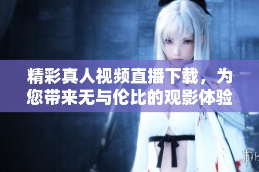 精彩真人视频直播下载，为您带来无与伦比的观影体验
