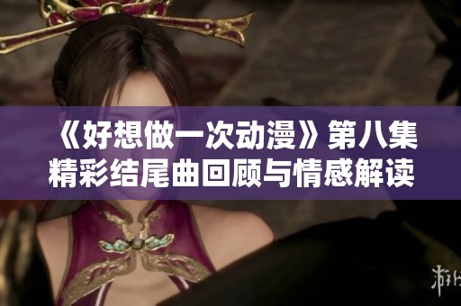 《好想做一次动漫》第八集精彩结尾曲回顾与情感解读