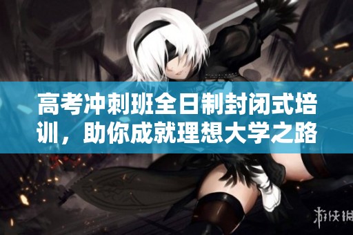 高考冲刺班全日制封闭式培训，助你成就理想大学之路