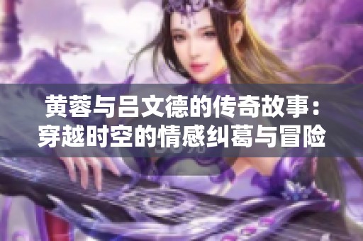 黄蓉与吕文德的传奇故事：穿越时空的情感纠葛与冒险旅程