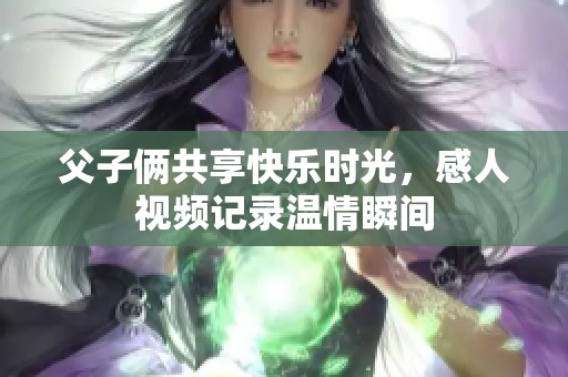 父子俩共享快乐时光，感人视频记录温情瞬间