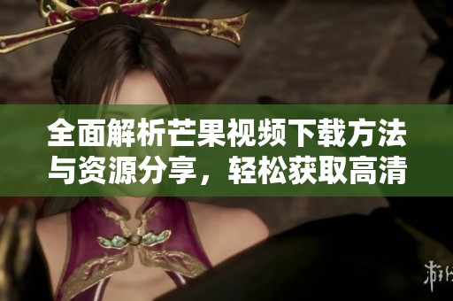 全面解析芒果视频下载方法与资源分享，轻松获取高清视频！
