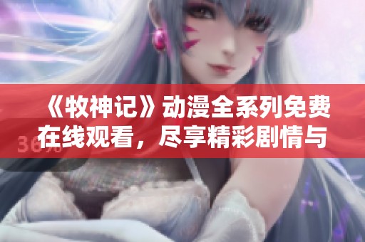 《牧神记》动漫全系列免费在线观看，尽享精彩剧情与视觉盛宴