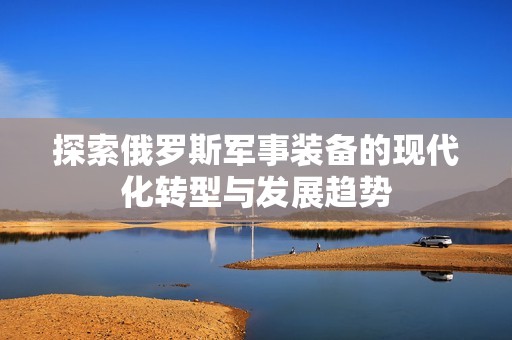 探索俄罗斯军事装备的现代化转型与发展趋势