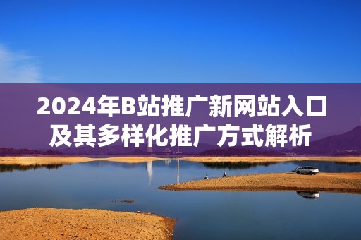 2024年B站推广新网站入口及其多样化推广方式解析