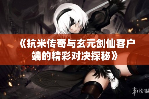 《抗米传奇与玄元剑仙客户端的精彩对决探秘》