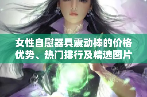 女性自慰器具震动棒的价格优势、热门排行及精选图片分享