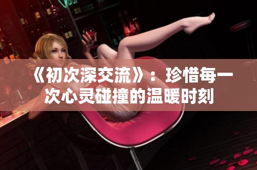 《初次深交流》：珍惜每一次心灵碰撞的温暖时刻