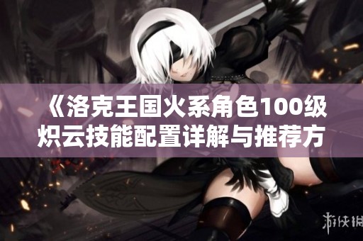 《洛克王国火系角色100级炽云技能配置详解与推荐方案》